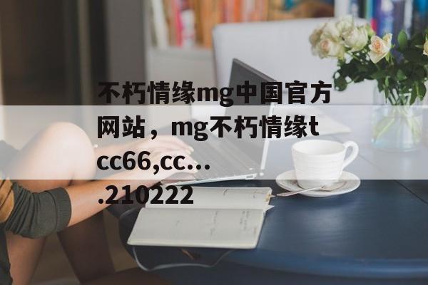 不朽情缘mg中国官方网站，mg不朽情缘tcc66,cc....210222